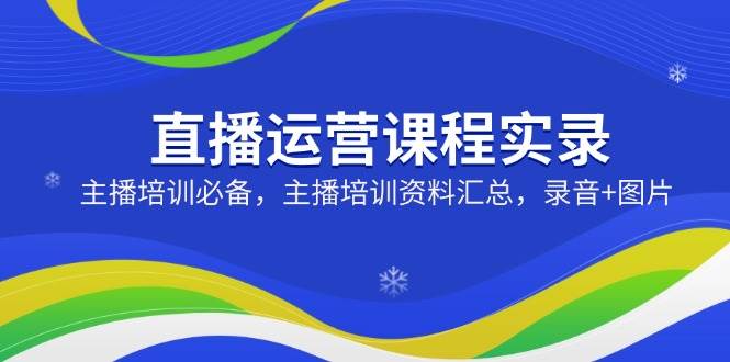 直播运营课程实录：主播培训必备，主播培训资料汇总，录音+图片-领创网